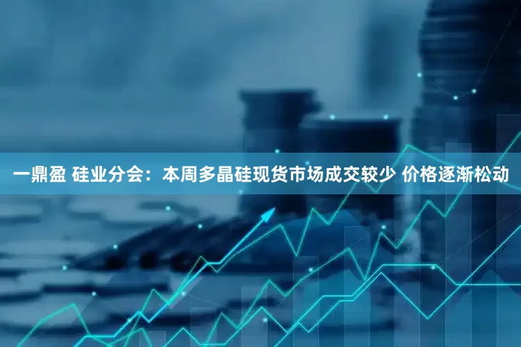 一鼎盈 硅业分会：本周多晶硅现货市场成交较少 价格逐渐松动