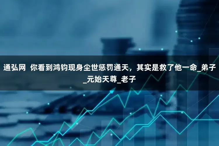 通弘网  你看到鸿钧现身尘世惩罚通天，其实是救了他一命_弟子_元始天尊_老子