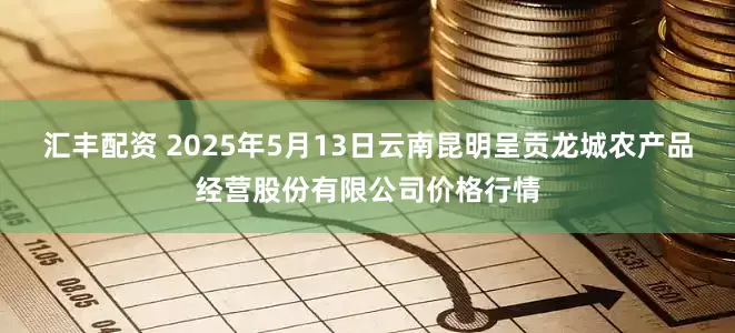 汇丰配资 2025年5月13日云南昆明呈贡龙城农产品经营股份有限公司价格行情