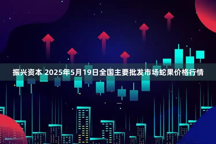 振兴资本 2025年5月19日全国主要批发市场蛇果价格行情