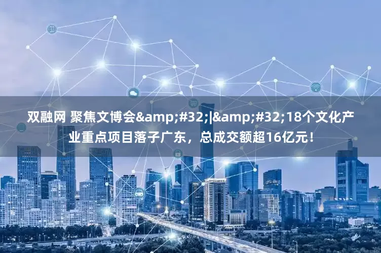 双融网 聚焦文博会&#32;|&#32;18个文化产业重点项目落子广东，总成交额超16亿元！