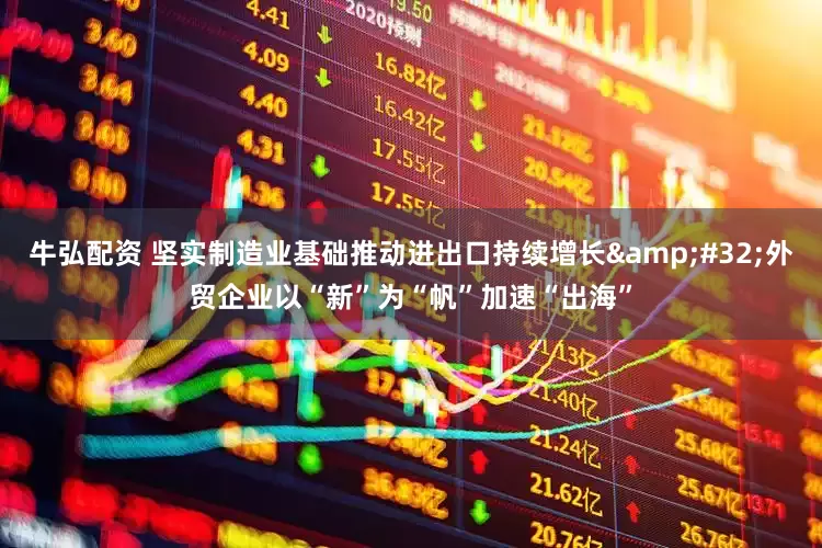 牛弘配资 坚实制造业基础推动进出口持续增长&#32;外贸企业以“新”为“帆”加速“出海”