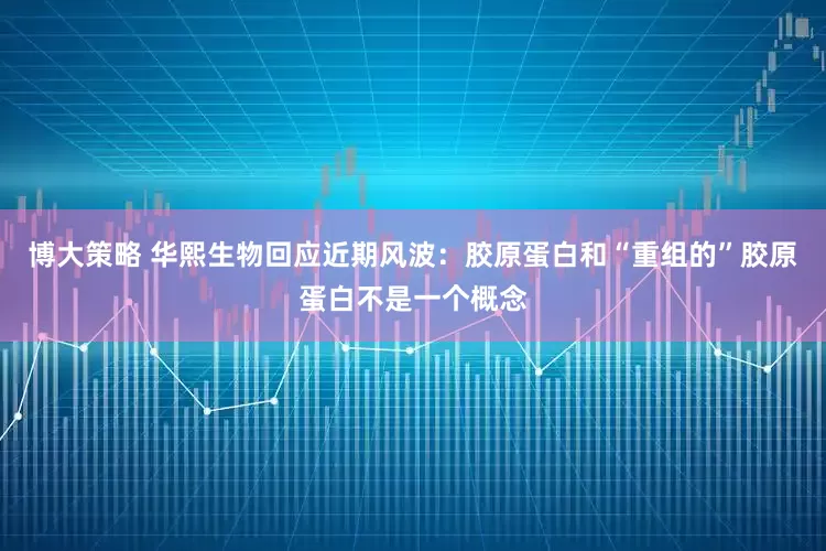 博大策略 华熙生物回应近期风波：胶原蛋白和“重组的”胶原蛋白不是一个概念