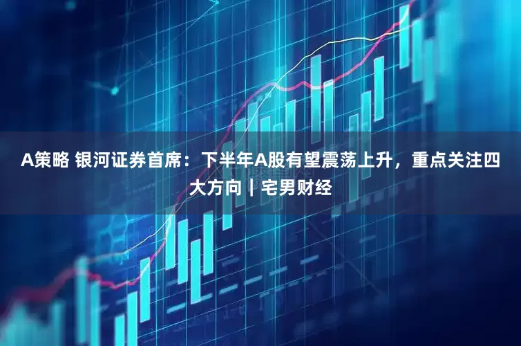 A策略 银河证券首席：下半年A股有望震荡上升，重点关注四大方向｜宅男财经