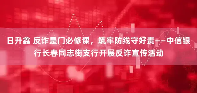 日升鑫 反诈是门必修课，筑牢防线守好责——中信银行长春同志街支行开展反诈宣传活动