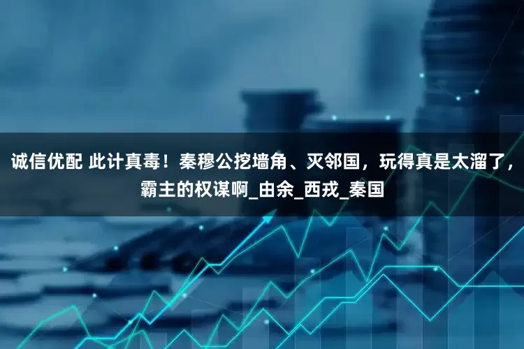 诚信优配 此计真毒！秦穆公挖墙角、灭邻国，玩得真是太溜了，霸主的权谋啊_由余_西戎_秦国