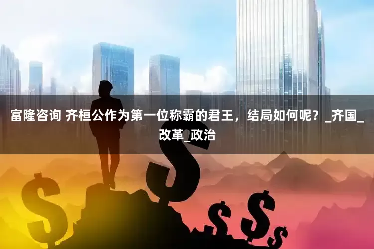 富隆咨询 齐桓公作为第一位称霸的君王，结局如何呢？_齐国_改革_政治