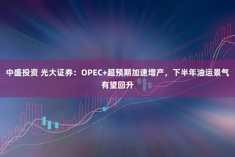 中盛投资 光大证券：OPEC+超预期加速增产，下半年油运景气有望回升