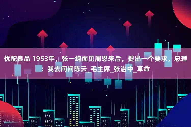 优配良品 1953年，张一纯面见周恩来后，提出一个要求，总理：我去问问陈云_毛主席_张治中_革命