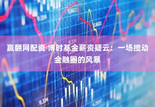 赢翻网配资 博时基金薪资疑云：一场搅动金融圈的风暴
