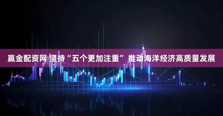 赢金配资网 坚持“五个更加注重” 推动海洋经济高质量发展