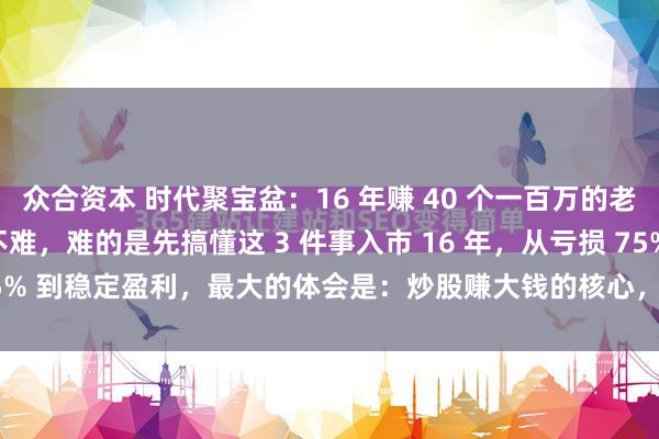众合资本 时代聚宝盆：16 年赚 40 个一百万的老兵：炒股赚 1000 万不难，难的是先搞懂这 3 件事入市 16 年，从亏损 75% 到稳定盈利，最大的体会是：炒股赚大钱的核心，从来不是 “选对哪只票...