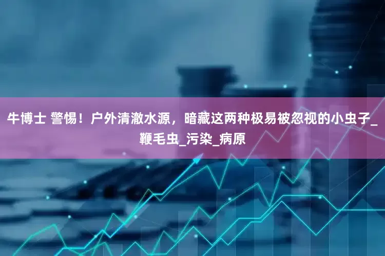 牛博士 警惕！户外清澈水源，暗藏这两种极易被忽视的小虫子_鞭毛虫_污染_病原
