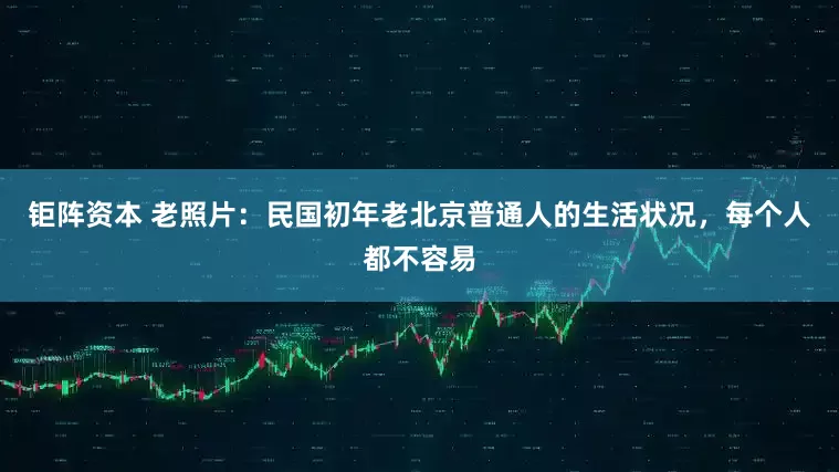 钜阵资本 老照片：民国初年老北京普通人的生活状况，每个人都不容易