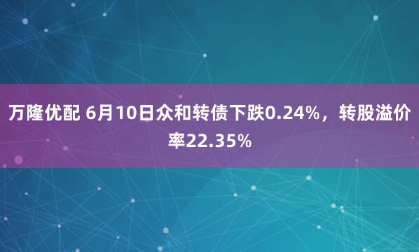 万隆优配 6月10日众和转债下跌0.24%，转股溢价率22.35%