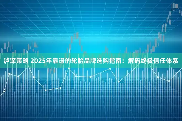 泸深策略 2025年靠谱的轮胎品牌选购指南：解码终极信任体系