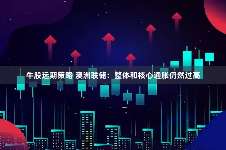 牛股远期策略 澳洲联储：整体和核心通胀仍然过高